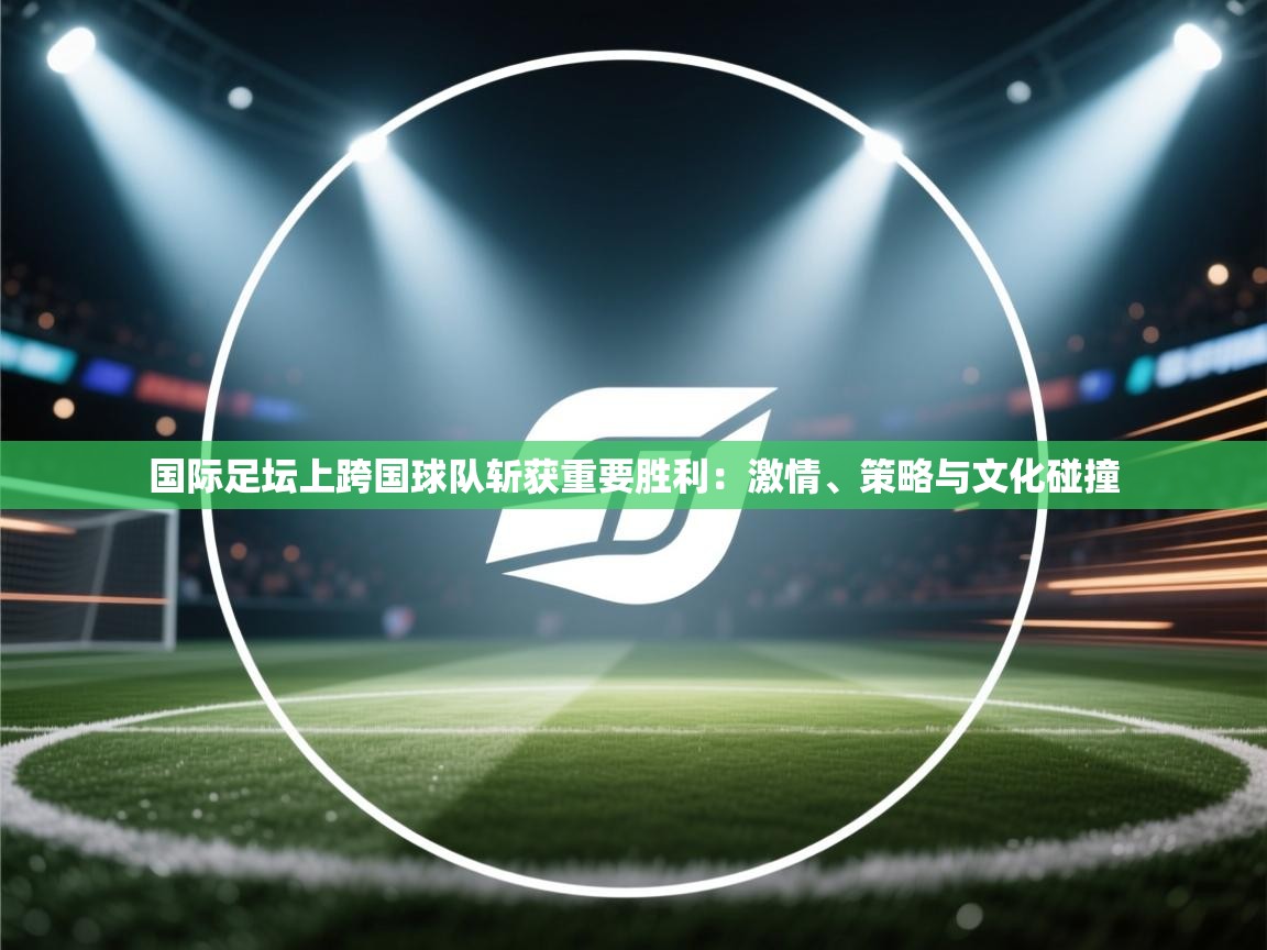 国际足坛上跨国球队斩获重要胜利：激情、策略与文化碰撞
